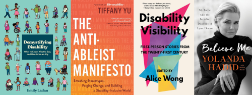 A collage of four adult nonfiction book covers about disability, disability culture, and lived experience. The books are Demystifying Disability by Emily Ladau, The Anti Ableist Manifesto by Tiffany Yu, Disability Visibility: First Person Stories from the Twenty First Century edited by Alice Wong, and Believe Me: My Battle with the Invisible Disability of Lyme Disease by Yolanda Hadid.